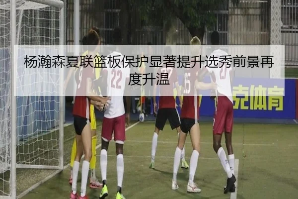 杨瀚森夏联篮板保护显著提升选秀前景再度升温