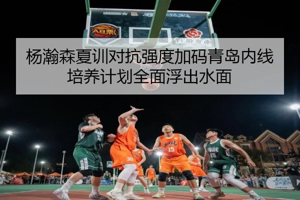 杨瀚森夏训对抗强度加码青岛内线培养计划全面浮出水面